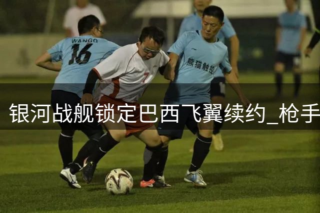 银河战舰锁定巴西飞翼续约 枪手错失亿元级猎物折射引援困局